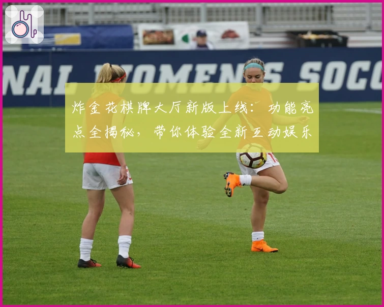 炸金花棋牌大厅新版上线：功能亮点全揭秘，带你体验全新互动娱乐盛宴