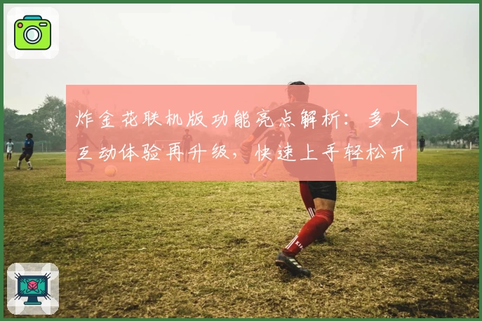炸金花联机版功能亮点解析：多人互动体验再升级，快速上手轻松开局